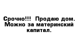 Срочно!!!  Продаю дом. Можно за материнский капитал. 